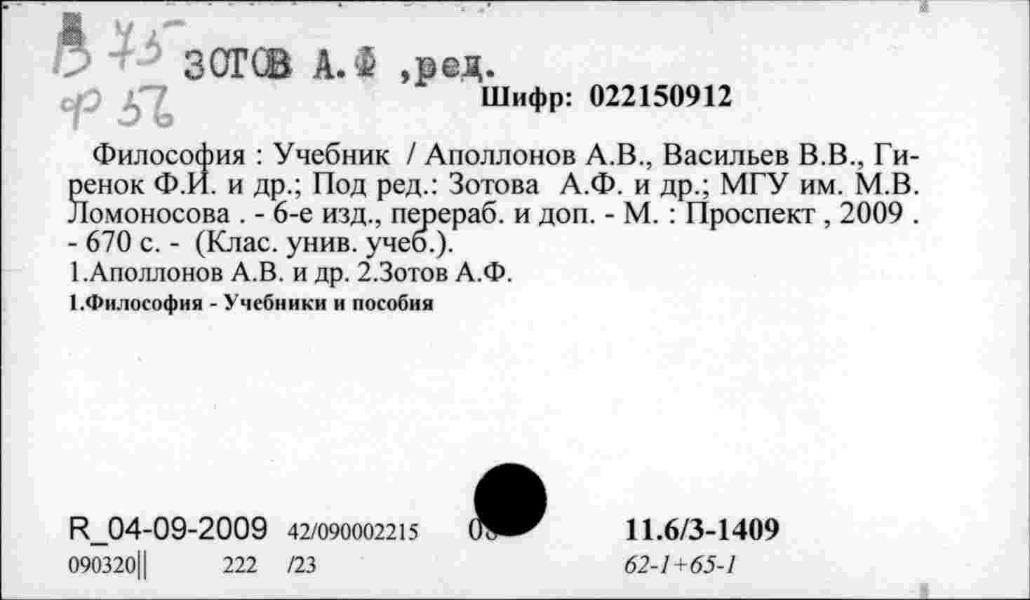 ﻿Шифр: 022150912
Философия : Учебник / Аполлонов А.В., Васильев В.В., Ги-Seнoк Ф.И. и др.; Под ред.: Зотова А.Ф. и др.; МГУ им. М.В.
1омоносова . - 6-е изд., перераб. и доп. - М. : Проспект , 2009 .
- 670 с. - (Клас. унив. учеб.).
1.Аполлонов А.В. и др. 2.Зотов А.Ф.
1.Философия - Учебники и пособия
П_04-09-2009 42/090002215
090320Ц	222 /23

11.6/3-1409
62-1+65-1